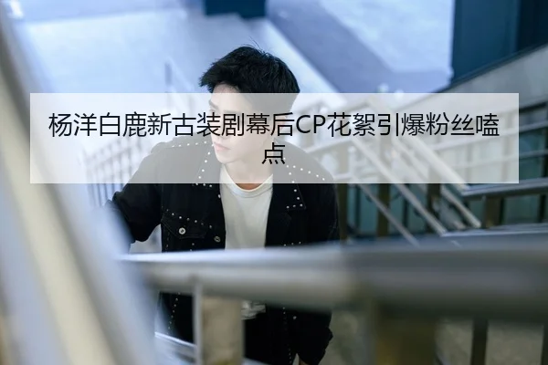 杨洋白鹿新古装剧幕后CP花絮引爆粉丝嗑点